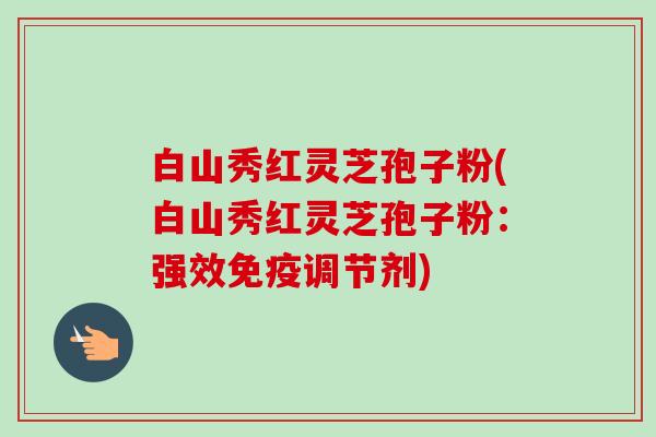 白山秀红灵芝孢子粉(白山秀红灵芝孢子粉:强效免疫调节剂) 白山秀红灵芝孢子粉(白山秀红灵芝孢子粉:强效免疫调节剂)
