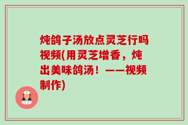 炖鸽子汤放点灵芝行吗视频(用灵芝增香,炖出美味鸽汤!——视频制作) 炖鸽子汤放点灵芝行吗视频(用灵芝增香,炖出美味鸽汤!——视频制作)