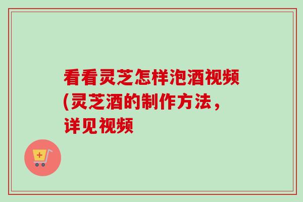 看看灵芝怎样泡酒视频(灵芝酒的制作方法,详见视频 看看灵芝怎样泡酒视频(灵芝酒的制作方法,详见视频
