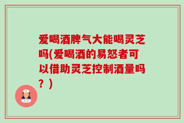 爱喝酒脾气大能喝灵芝吗(爱喝酒的易怒者可以借助灵芝控制酒量吗？)