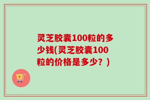 灵芝胶囊100粒的多少钱(灵芝胶囊100粒的价格是多少?) 灵芝胶囊100粒的多少钱(灵芝胶囊100粒的价格是多少?)