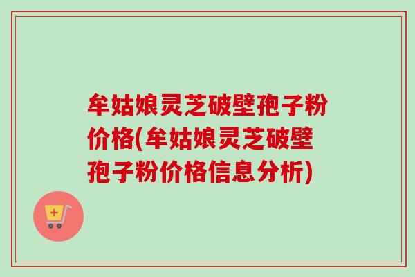 牟姑娘灵芝破壁孢子粉价格(牟姑娘灵芝破壁孢子粉价格信息分析)