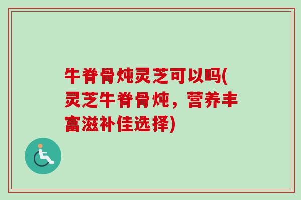 牛脊骨炖灵芝可以吗(灵芝牛脊骨炖，营养丰富滋补佳选择)