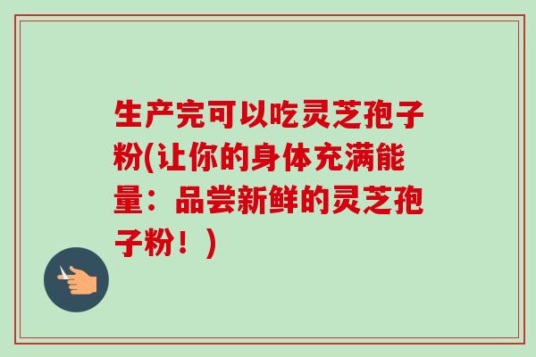 生产完可以吃灵芝孢子粉(让你的身体充满能量:品尝新鲜的灵芝孢子粉!) 生产完可以吃灵芝孢子粉(让你的身体充满能量:品尝新鲜的灵芝孢子粉!)
