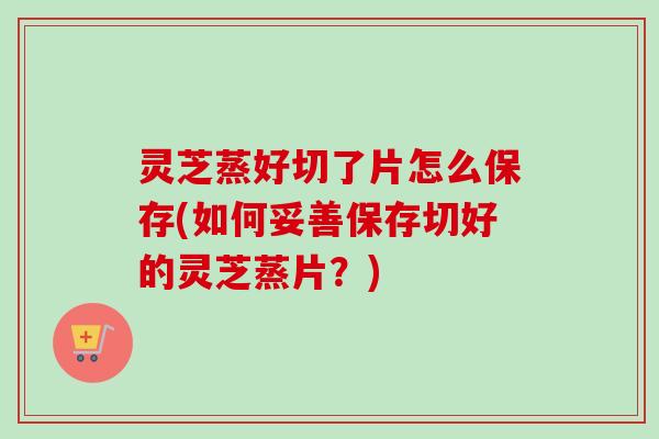 灵芝蒸好切了片怎么保存(如何妥善保存切好的灵芝蒸片?) 灵芝蒸好切了片怎么保存(如何妥善保存切好的灵芝蒸片?)