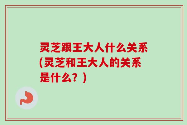 灵芝跟王大人什么关系(灵芝和王大人的关系是什么?) 灵芝跟王大人什么关系(灵芝和王大人的关系是什么?)