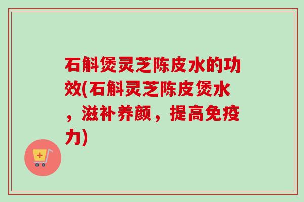 石斛煲灵芝陈皮水的功效(石斛灵芝陈皮煲水，滋补养颜，提高免疫力)