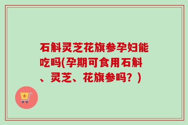 石斛灵芝花旗参孕妇能吃吗(孕期可食用石斛、灵芝、花旗参吗?) 石斛灵芝花旗参孕妇能吃吗(孕期可食用石斛、灵芝、花旗参吗?)