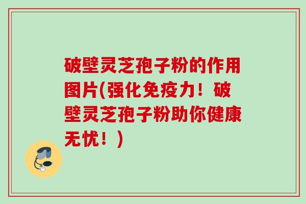 破壁灵芝孢子粉的作用图片(强化免疫力!破壁灵芝孢子粉助你健康无忧!) 破壁灵芝孢子粉的作用图片(强化免疫力!破壁灵芝孢子粉助你健康无忧!)