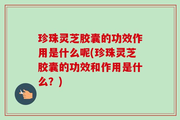 珍珠灵芝胶囊的功效作用是什么呢(珍珠灵芝胶囊的功效和作用是什么?) 珍珠灵芝胶囊的功效作用是什么呢(珍珠灵芝胶囊的功效和作用是什么?)
