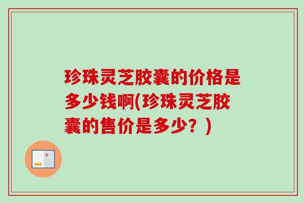 珍珠灵芝胶囊的价格是多少钱啊(珍珠灵芝胶囊的售价是多少?) 珍珠灵芝胶囊的价格是多少钱啊(珍珠灵芝胶囊的售价是多少?)