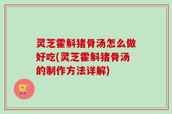 灵芝霍斛猪骨汤怎么做好吃(灵芝霍斛猪骨汤的制作方法详解) 灵芝霍斛猪骨汤怎么做好吃(灵芝霍斛猪骨汤的制作方法详解)