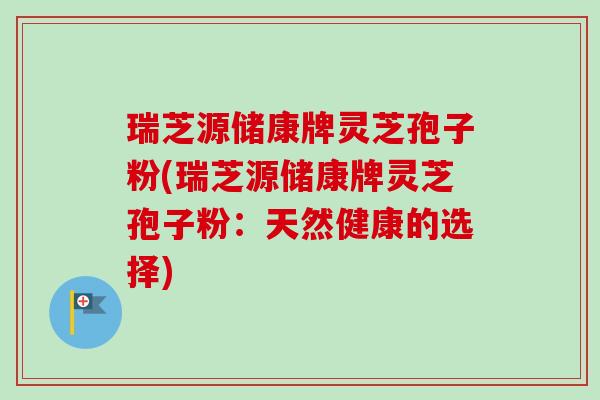 瑞芝源储康牌灵芝孢子粉(瑞芝源储康牌灵芝孢子粉:天然健康的选择) 瑞芝源储康牌灵芝孢子粉(瑞芝源储康牌灵芝孢子粉:天然健康的选择)