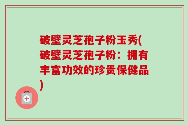 破壁灵芝孢子粉玉秀(破壁灵芝孢子粉：拥有丰富功效的珍贵保健品)