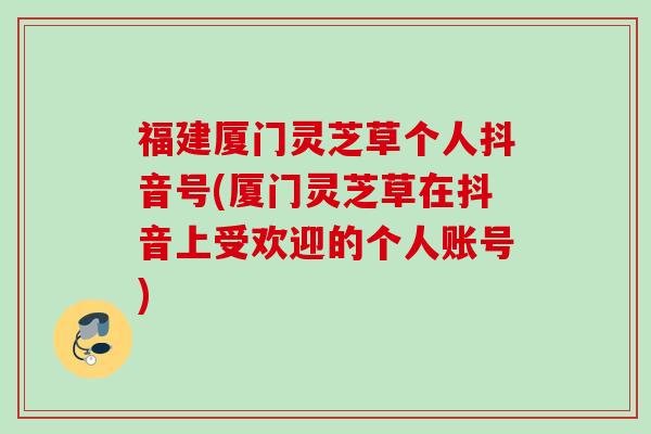 福建厦门灵芝草个人抖音号(厦门灵芝草在抖音上受欢迎的个人账号) 福建厦门灵芝草个人抖音号(厦门灵芝草在抖音上受欢迎的个人账号)