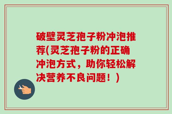 破壁灵芝孢子粉冲泡推荐(灵芝孢子粉的正确冲泡方式,助你轻松解决营养不良问题!) 破壁灵芝孢子粉冲泡推荐(灵芝孢子粉的正确冲泡方式,助你轻松解决营养不良问题!)