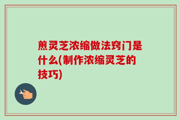 煎灵芝浓缩做法窍门是什么(制作浓缩灵芝的技巧)
