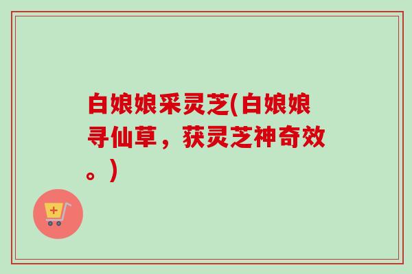 白娘娘采灵芝(白娘娘寻仙草,获灵芝神奇效。) 白娘娘采灵芝(白娘娘寻仙草,获灵芝神奇效。)