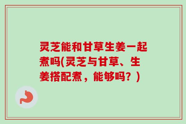 灵芝能和甘草生姜一起煮吗(灵芝与甘草、生姜搭配煮,能够吗?) 灵芝能和甘草生姜一起煮吗(灵芝与甘草、生姜搭配煮,能够吗?)