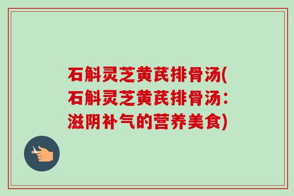 石斛灵芝黄芪排骨汤(石斛灵芝黄芪排骨汤:滋阴的营养美食) 石斛灵芝黄芪排骨汤(石斛灵芝黄芪排骨汤:滋阴的营养美食)