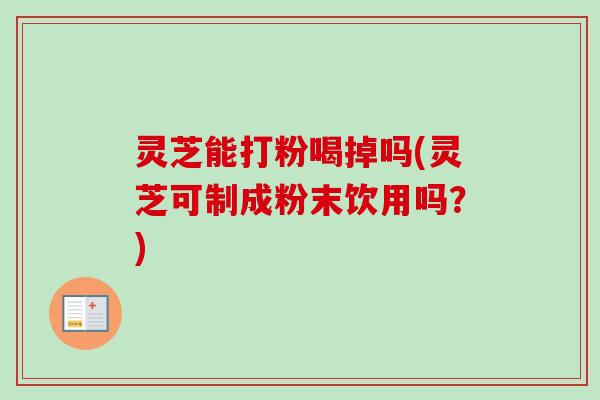 灵芝能打粉喝掉吗(灵芝可制成粉末饮用吗？)