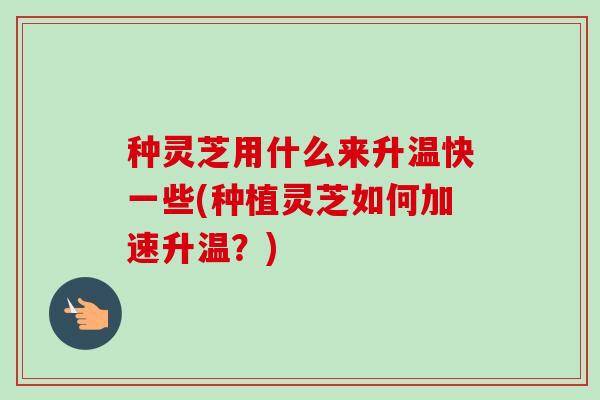 种灵芝用什么来升温快一些(种植灵芝如何加速升温?) 种灵芝用什么来升温快一些(种植灵芝如何加速升温?)