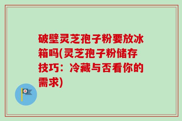 破壁灵芝孢子粉要放冰箱吗(灵芝孢子粉储存技巧：冷藏与否看你的需求)