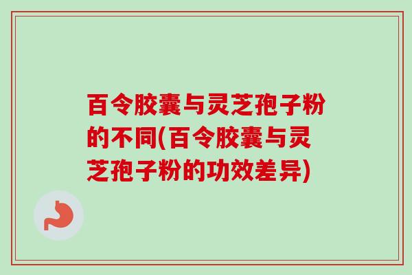百令胶囊与灵芝孢子粉的不同(百令胶囊与灵芝孢子粉的功效差异)