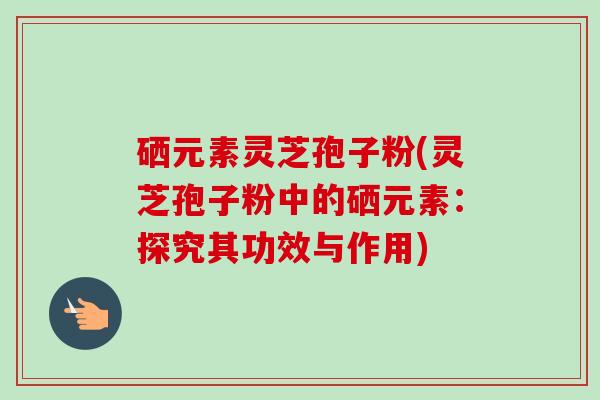 硒元素灵芝孢子粉(灵芝孢子粉中的硒元素:探究其功效与作用) 硒元素灵芝孢子粉(灵芝孢子粉中的硒元素:探究其功效与作用)
