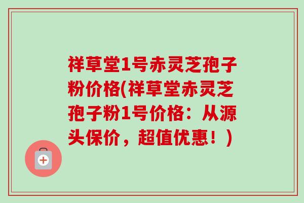 祥草堂1号赤灵芝孢子粉价格(祥草堂赤灵芝孢子粉1号价格：从源头保价，超值优惠！)