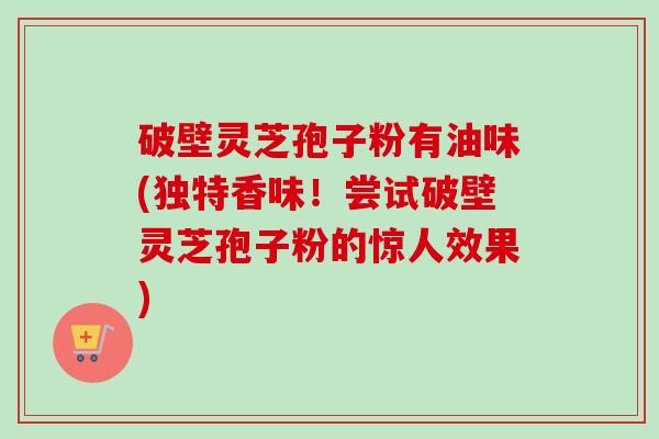 破壁灵芝孢子粉有油味(独特香味!尝试破壁灵芝孢子粉的惊人效果) 破壁灵芝孢子粉有油味(独特香味!尝试破壁灵芝孢子粉的惊人效果)