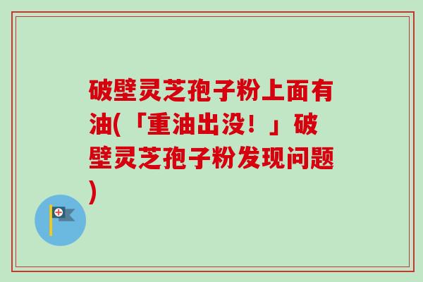 破壁灵芝孢子粉上面有油(「重油出没!」破壁灵芝孢子粉发现问题) 破壁灵芝孢子粉上面有油(「重油出没!」破壁灵芝孢子粉发现问题)