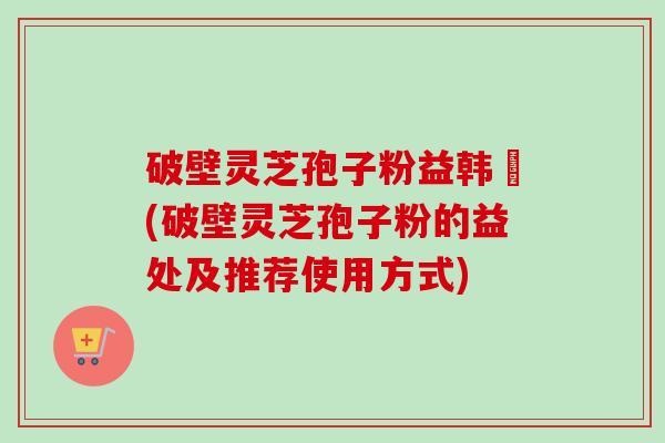 破壁灵芝孢子粉益韩莊(破壁灵芝孢子粉的益处及推荐使用方式) 破壁灵芝孢子粉益韩莊(破壁灵芝孢子粉的益处及推荐使用方式)
