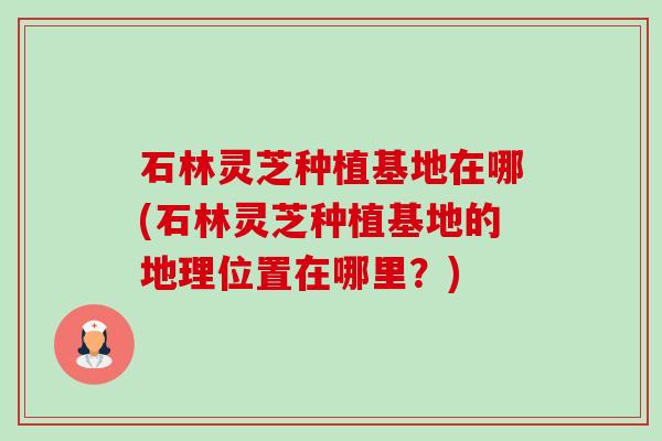 石林灵芝种植基地在哪(石林灵芝种植基地的地理位置在哪里?) 石林灵芝种植基地在哪(石林灵芝种植基地的地理位置在哪里?)