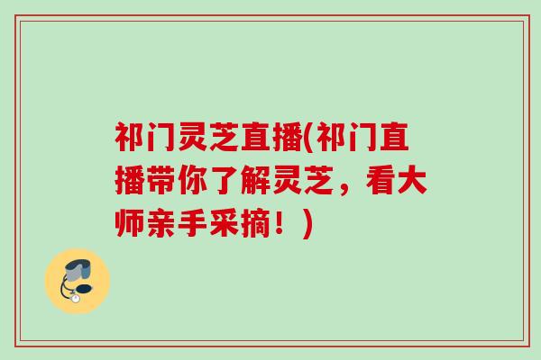 祁门灵芝直播(祁门直播带你了解灵芝,看大师亲手采摘!) 祁门灵芝直播(祁门直播带你了解灵芝,看大师亲手采摘!)