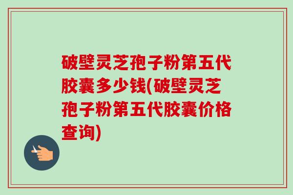 破壁灵芝孢子粉第五代胶囊多少钱(破壁灵芝孢子粉第五代胶囊价格查询) 破壁灵芝孢子粉第五代胶囊多少钱(破壁灵芝孢子粉第五代胶囊价格查询)