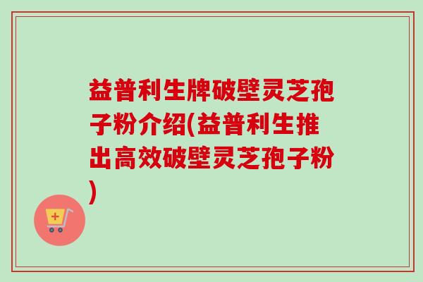 益普利生牌破壁灵芝孢子粉介绍(益普利生推出高效破壁灵芝孢子粉) 益普利生牌破壁灵芝孢子粉介绍(益普利生推出高效破壁灵芝孢子粉)