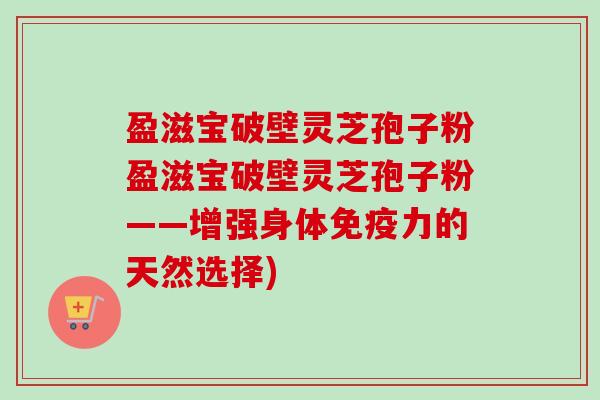 盈滋宝破壁灵芝孢子粉盈滋宝破壁灵芝孢子粉——增强身体免疫力的天然选择) 盈滋宝破壁灵芝孢子粉盈滋宝破壁灵芝孢子粉——增强身体免疫力的天然选择)