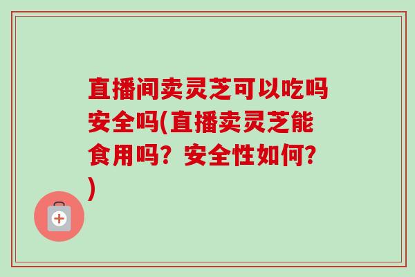 直播间卖灵芝可以吃吗安全吗(直播卖灵芝能食用吗?安全性如何?) 直播间卖灵芝可以吃吗安全吗(直播卖灵芝能食用吗?安全性如何?)