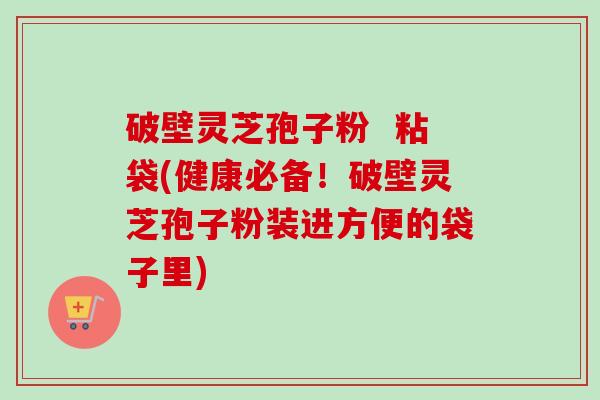 破壁灵芝孢子粉 粘袋(健康必备!破壁灵芝孢子粉装进方便的袋子里) 破壁灵芝孢子粉 粘袋(健康必备!破壁灵芝孢子粉装进方便的袋子里)
