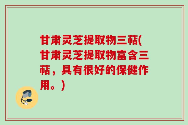 甘肃灵芝提取物三萜(甘肃灵芝提取物富含三萜，具有很好的保健作用。)