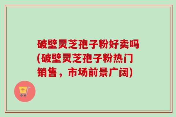 破壁灵芝孢子粉好卖吗(破壁灵芝孢子粉热门销售,市场前景广阔) 破壁灵芝孢子粉好卖吗(破壁灵芝孢子粉热门销售,市场前景广阔)