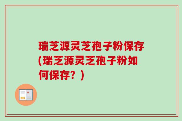 瑞芝源灵芝孢子粉保存(瑞芝源灵芝孢子粉如何保存?) 瑞芝源灵芝孢子粉保存(瑞芝源灵芝孢子粉如何保存?)