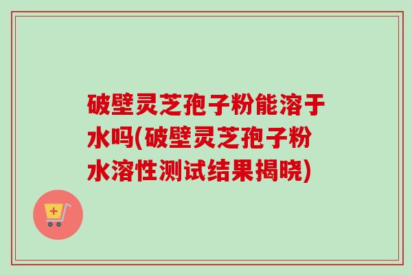 破壁灵芝孢子粉能溶于水吗(破壁灵芝孢子粉水溶性测试结果揭晓)