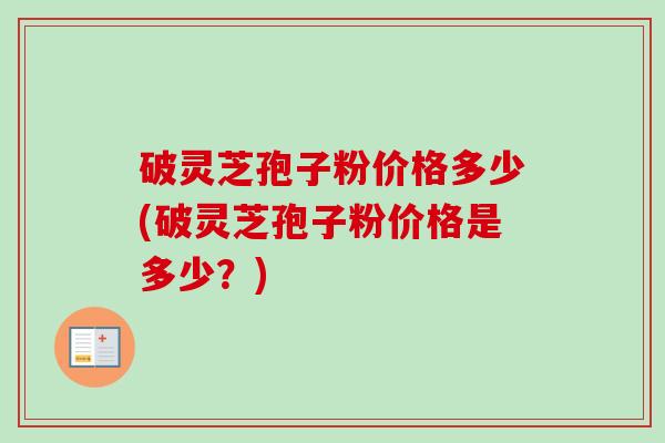 破灵芝孢子粉价格多少(破灵芝孢子粉价格是多少?) 破灵芝孢子粉价格多少(破灵芝孢子粉价格是多少?)