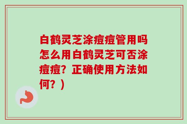 白鹤灵芝涂痘痘管用吗怎么用白鹤灵芝可否涂痘痘?正确使用方法如何?) 白鹤灵芝涂痘痘管用吗怎么用白鹤灵芝可否涂痘痘?正确使用方法如何?)
