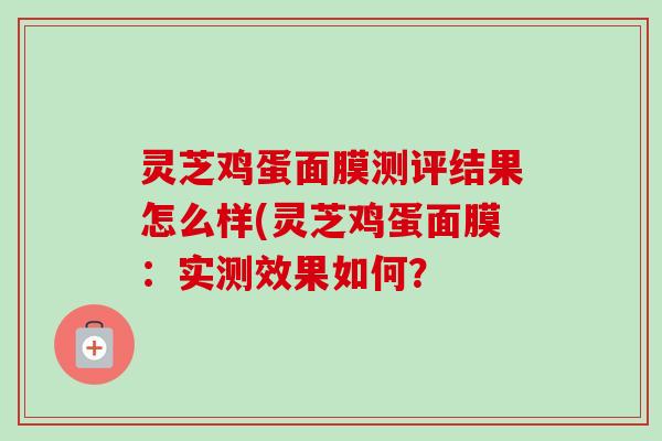 灵芝鸡蛋面膜测评结果怎么样(灵芝鸡蛋面膜:实测效果如何? 灵芝鸡蛋面膜测评结果怎么样(灵芝鸡蛋面膜:实测效果如何?