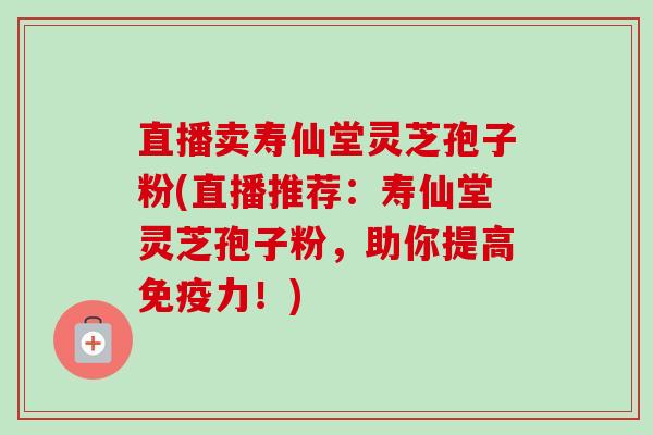 直播卖寿仙堂灵芝孢子粉(直播推荐：寿仙堂灵芝孢子粉，助你提高免疫力！)