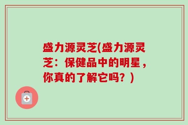 盛力源灵芝(盛力源灵芝:保健品中的明星,你真的了解它吗?) 盛力源灵芝(盛力源灵芝:保健品中的明星,你真的了解它吗?)