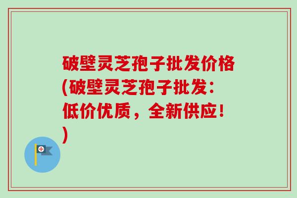 破壁灵芝孢子批发价格(破壁灵芝孢子批发:低价优质,全新供应!) 破壁灵芝孢子批发价格(破壁灵芝孢子批发:低价优质,全新供应!)